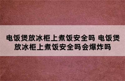 电饭煲放冰柜上煮饭安全吗 电饭煲放冰柜上煮饭安全吗会爆炸吗